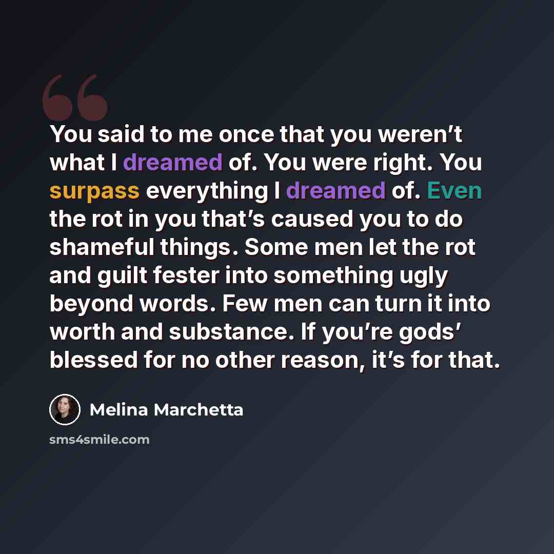 “You said to me once that you weren’t what I dreamed of. You were right. You surpass everything I dreamed of. Even the rot in you that’s caused you to do shameful things. Some men let the rot and guilt fester into something ugly beyond words. Few men can turn it into worth and substance. If you’re…” quote by Melina Marchetta
