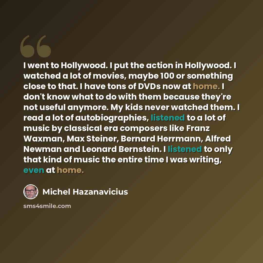 “I went to Hollywood. I put the action in Hollywood. I watched a lot of movies, maybe 100 or something close to that. I have tons of DVDs now at home. I don't know what to do with them because they're not useful anymore. My kids never watched them. I read a lot of autobiographies, listened to a lot…” quote by Michel Hazanavicius