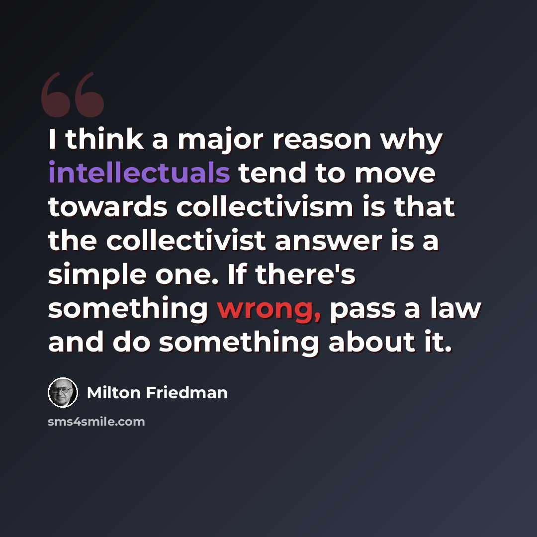 “I think a major reason why intellectuals tend to move towards collectivism is that the collectivist answer is a simple one. If there's something wrong, pass a law and do something about it.” quote by Milton Friedman