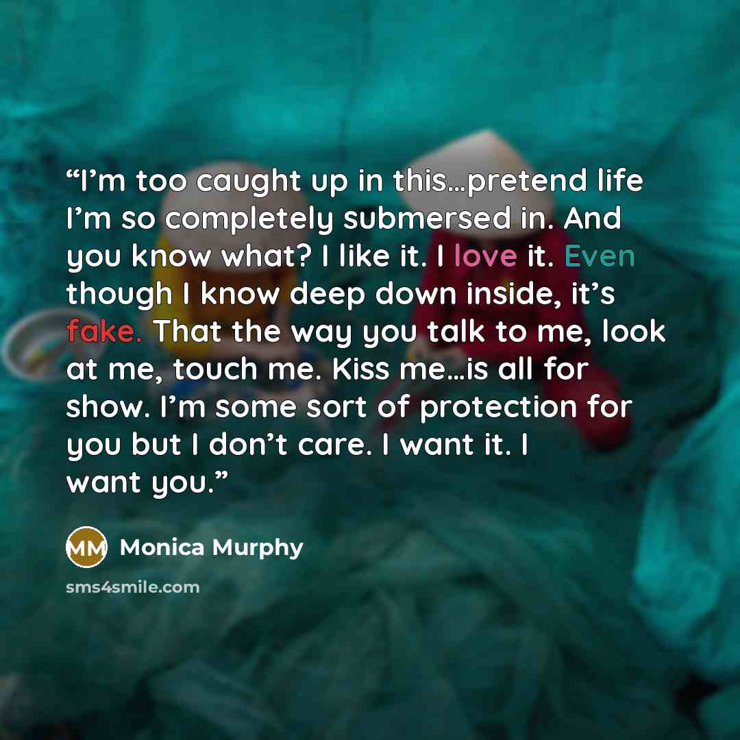 “I’m too caught up in this…pretend life I’m so completely submersed in. And you know what? I like it. I love it. Even though I know deep down inside, it’s fake. That the way you talk to me, look at me, touch me. Kiss me…is all for show. I’m some sort of protection for you but I don’t care. I want…” quote by Monica Murphy
