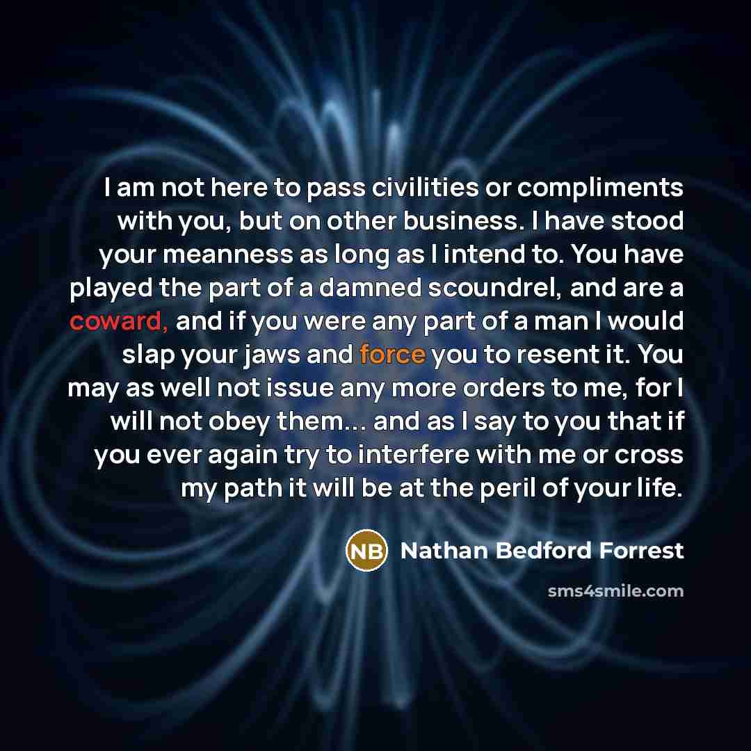 “I am not here to pass civilities or compliments with you, but on other business. I have stood your meanness as long as I intend to. You have played the part of a damned scoundrel, and are a coward, and if you were any part of a man I would slap your jaws and force you to resent it. You may as well…” quote by Nathan Bedford Forrest
