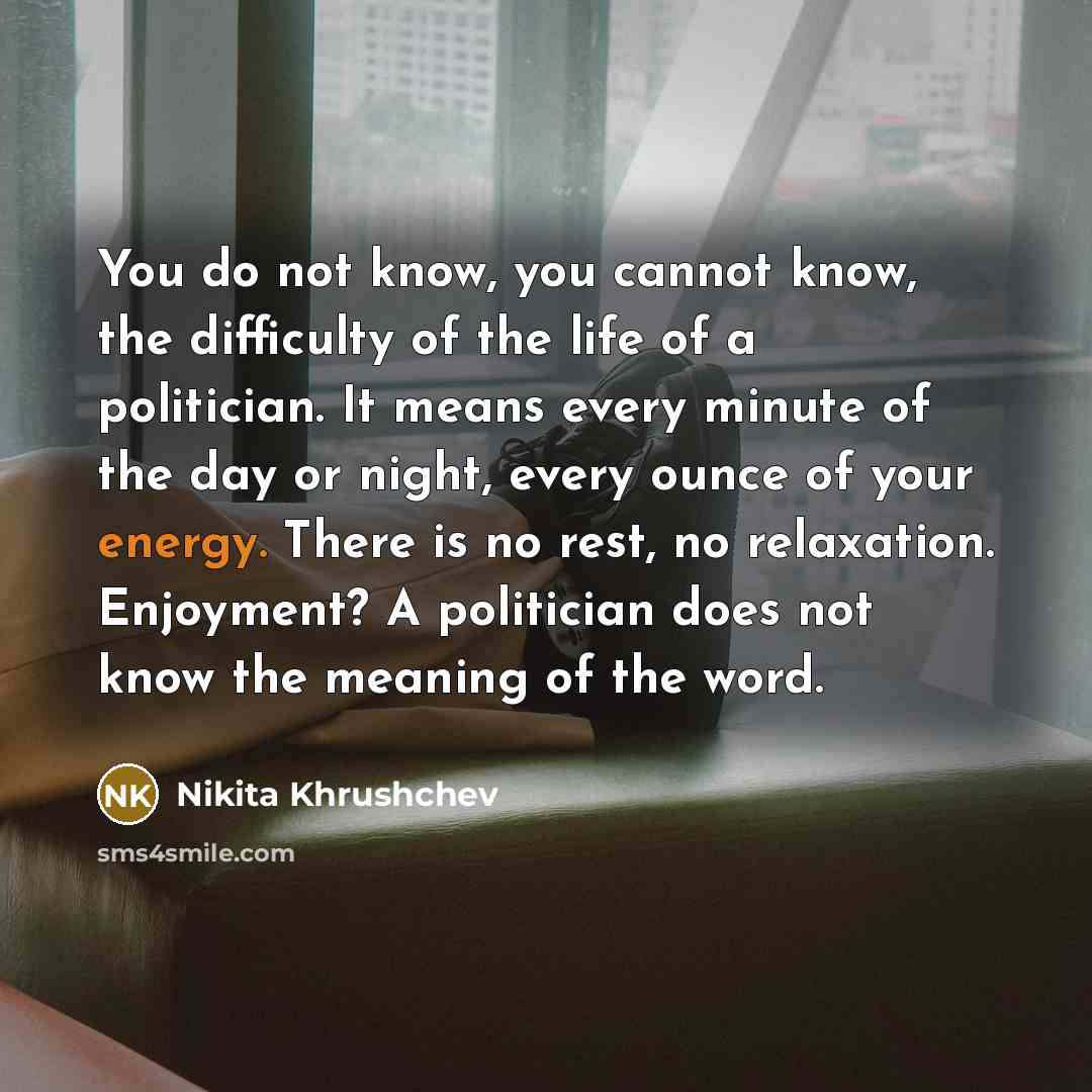 “You do not know, you cannot know, the difficulty of the life of a politician. It means every minute of the day or night, every ounce of your energy. There is no rest, no relaxation. Enjoyment? A politician does not know the meaning of the word.” quote by Nikita Khrushchev