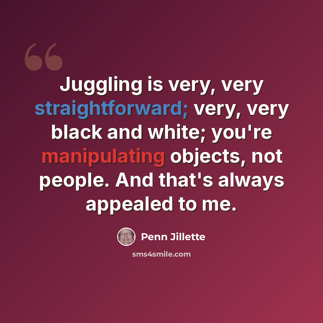 “Juggling is very, very straightforward; very, very black and white; you're manipulating objects, not people. And that's always appealed to me.” quote by Penn Jillette
