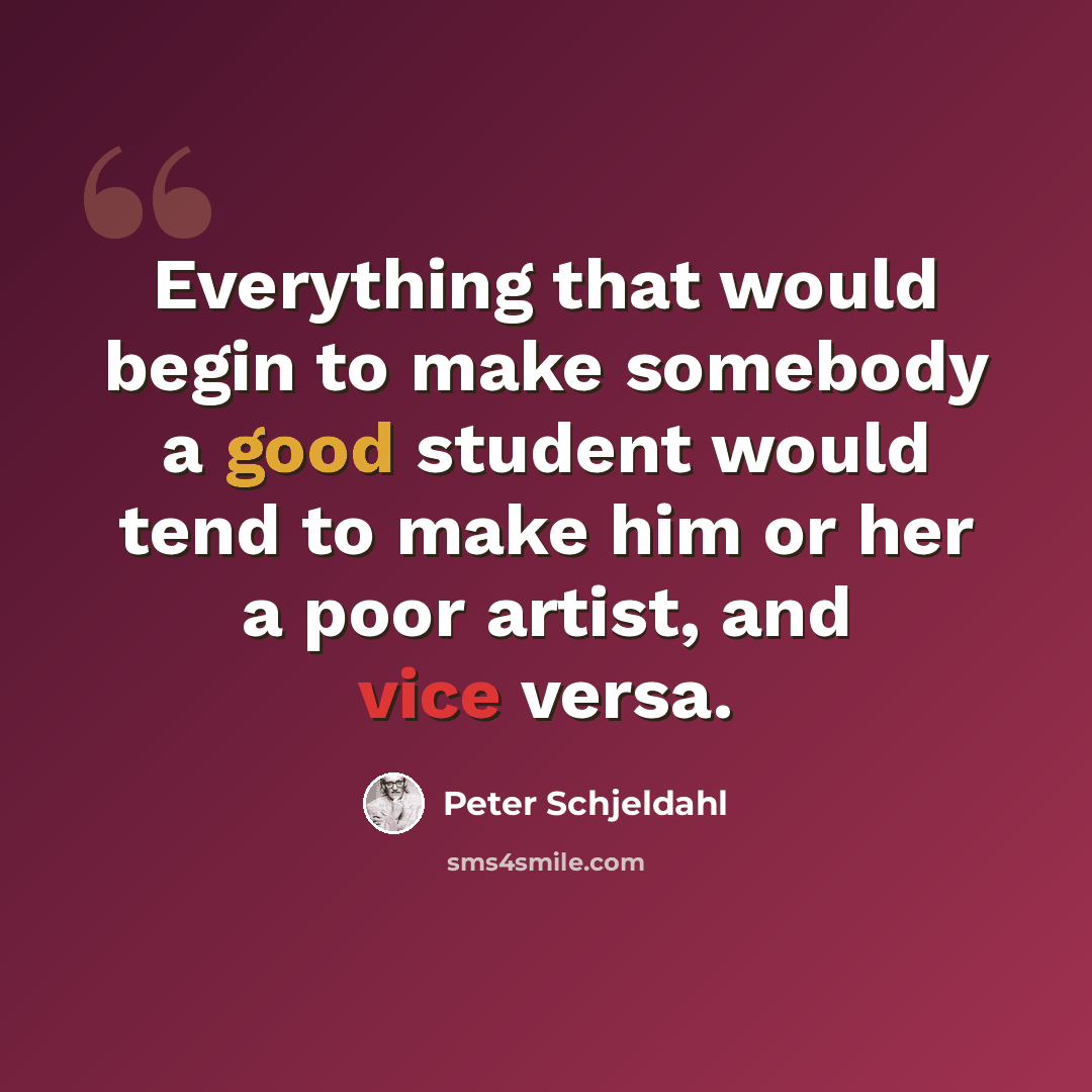“Everything that would begin to make somebody a good student would tend to make him or her a poor artist, and vice versa.” quote by Peter Schjeldahl