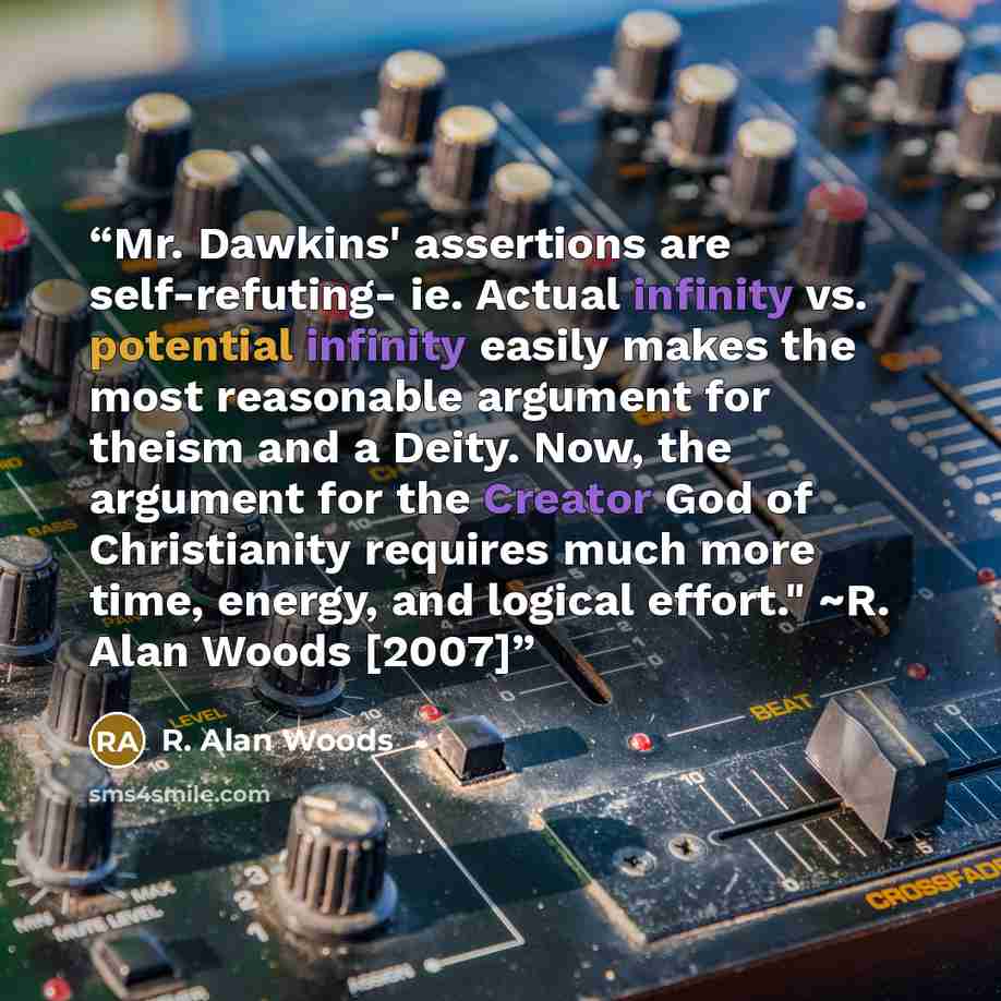 “Mr. Dawkins' assertions are self-refuting- ie. Actual infinity vs. potential infinity easily makes the most reasonable argument for theism and a Deity. Now, the argument for the Creator God of Christianity requires much more time, energy, and logical effort." ~R. Alan Woods [2007]” quote by R. Alan Woods