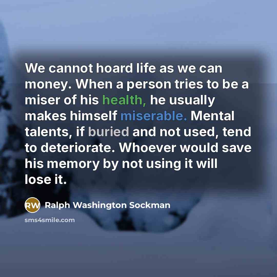 “We cannot hoard life as we can money. When a person tries to be a miser of his health, he usually makes himself miserable. Mental talents, if buried and not used, tend to deteriorate. Whoever would save his memory by not using it will lose it.” quote by Ralph Washington Sockman