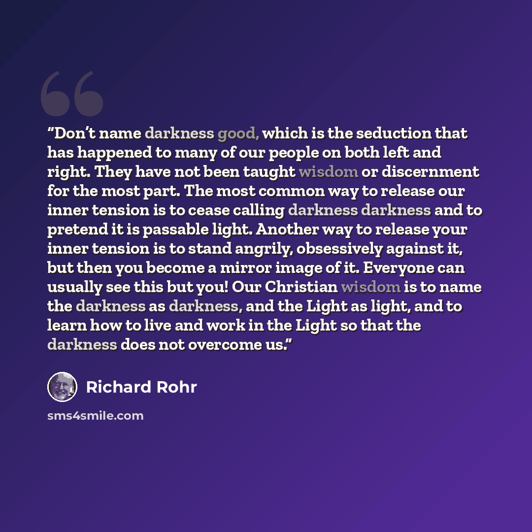 “Don’t name darkness good, which is the seduction that has happened to many of our people on both left and right. They have not been taught wisdom or discernment for the most part. The most common way to release our inner tension is to cease calling darkness darkness and to pretend it is passable…” quote by Richard Rohr