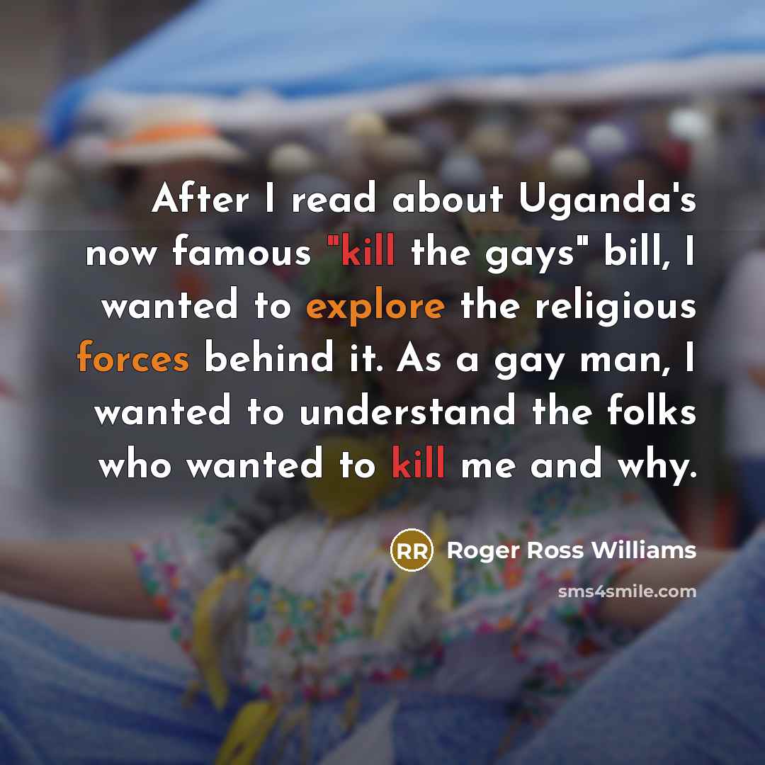 “After I read about Uganda's now famous "kill the gays" bill, I wanted to explore the religious forces behind it. As a gay man, I wanted to understand the folks who wanted to kill me and why.” quote by Roger Ross Williams