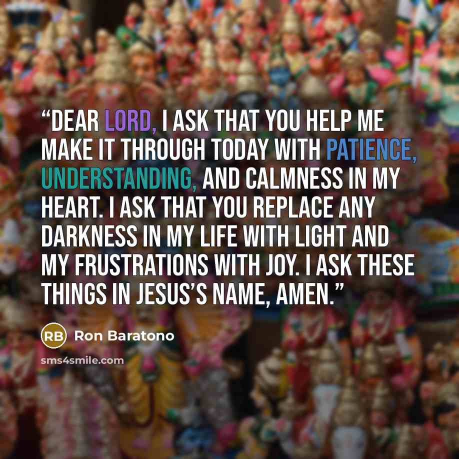 “Dear Lord, I ask that you help me make it through today with patience, understanding, and calmness in my heart. I ask that you replace any darkness in my life with light and my frustrations with joy. I ask these things in Jesus’s name, amen.” quote by Ron Baratono