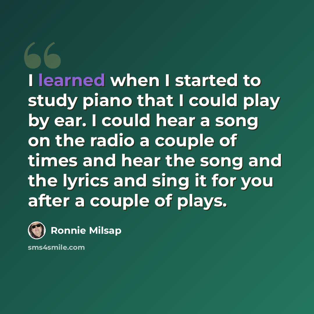 “I learned when I started to study piano that I could play by ear. I could hear a song on the radio a couple of times and hear the song and the lyrics and sing it for you after a couple of plays.” quote by Ronnie Milsap