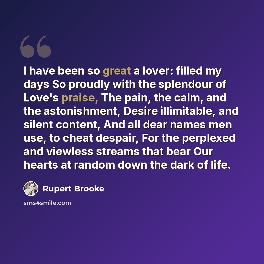 “I have been so great a lover: filled my days So proudly with the splendour of Love's praise, The pain, the calm, and the astonishment, Desire illimitable, and silent content, And all dear names men use, to cheat despair, For the perplexed and viewless streams that bear Our hearts at random down…” quote by Rupert Brooke