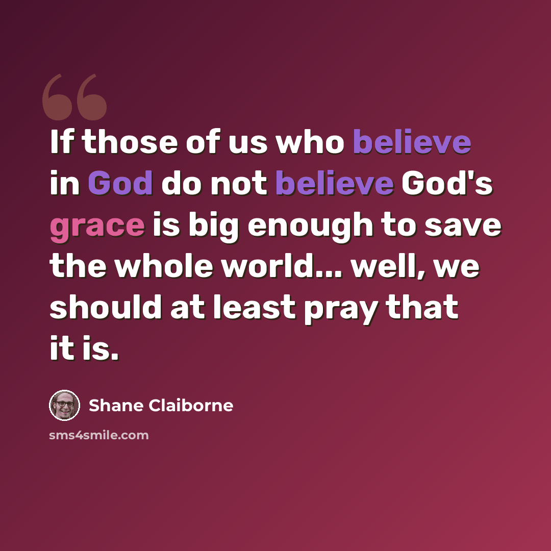 “If those of us who believe in God do not believe God's grace is big enough to save the whole world... well, we should at least pray that it is.” quote by Shane Claiborne