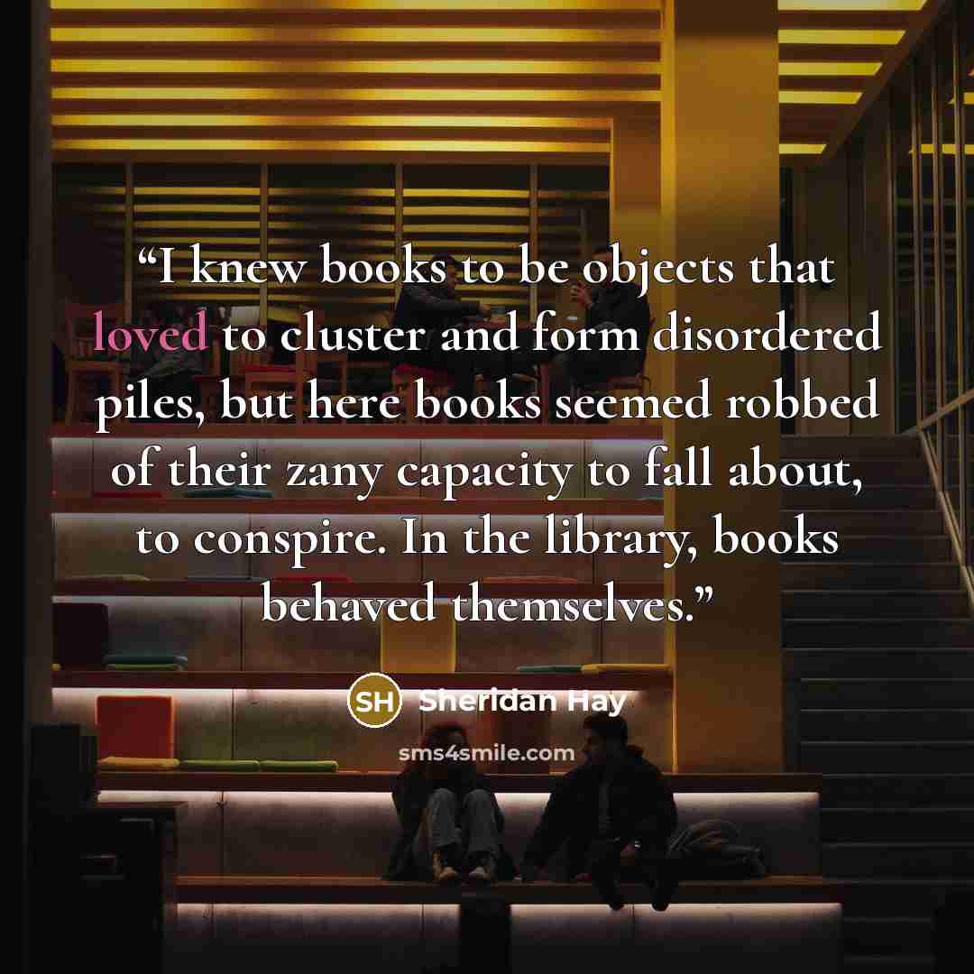 “I knew books to be objects that loved to cluster and form disordered piles, but here books seemed robbed of their zany capacity to fall about, to conspire. In the library, books behaved themselves.” quote by Sheridan Hay