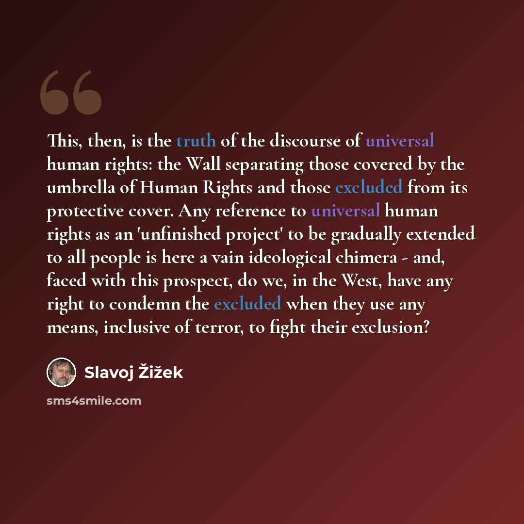 “This, then, is the truth of the discourse of universal human rights: the Wall separating those covered by the umbrella of Human Rights and those excluded from its protective cover. Any reference to universal human rights as an 'unfinished project' to be gradually extended to all people is here a…” quote by Slavoj Žižek