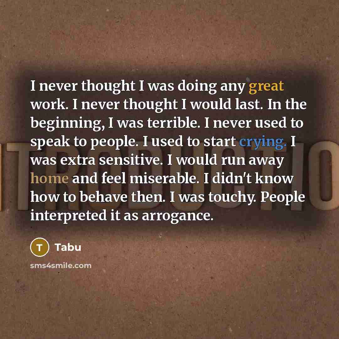“I never thought I was doing any great work. I never thought I would last. In the beginning, I was terrible. I never used to speak to people. I used to start crying. I was extra sensitive. I would run away home and feel miserable. I didn't know how to behave then. I was touchy. People interpreted…” quote by Tabu