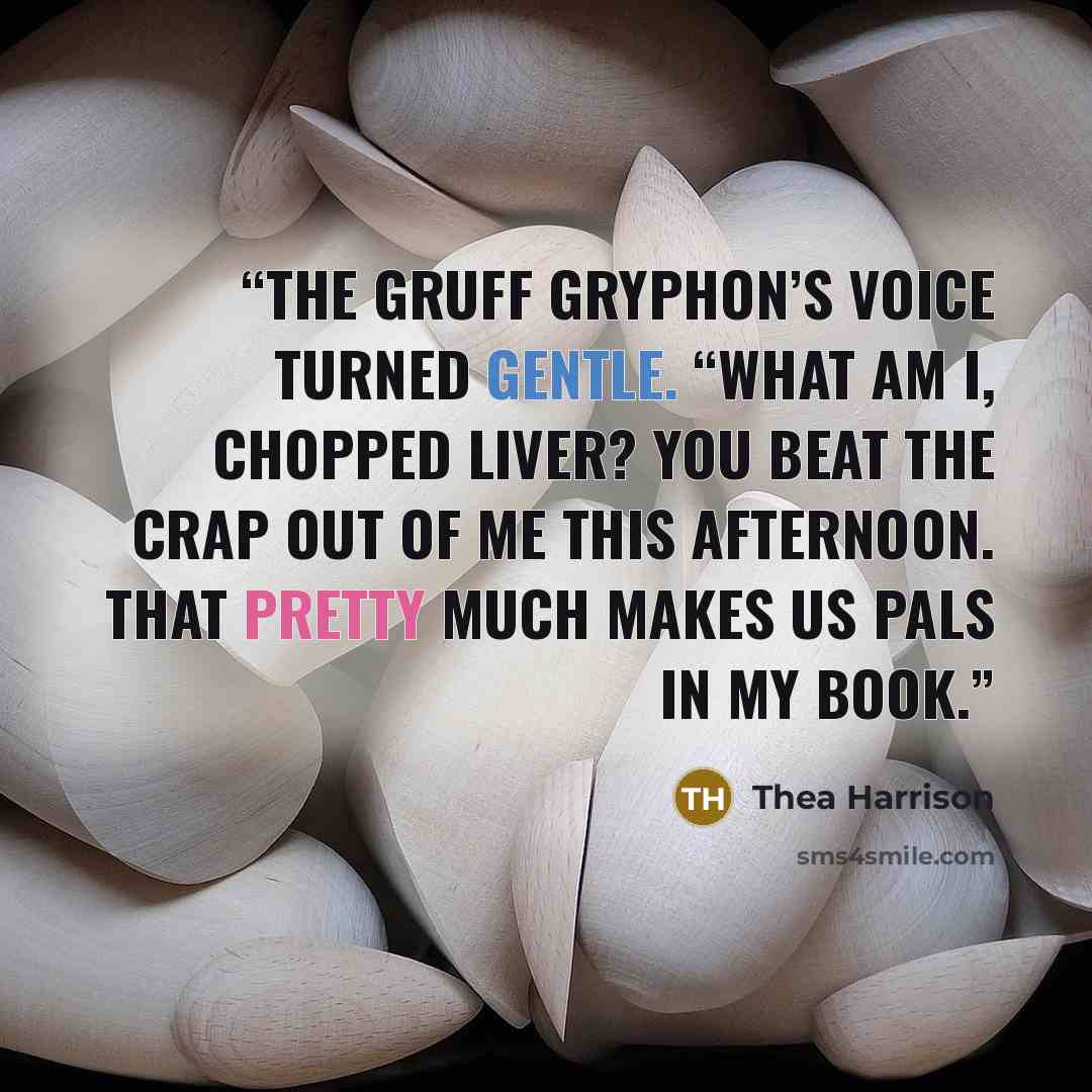 “The gruff gryphon’s voice turned gentle. “What am I, chopped liver? You beat the crap out of me this afternoon. That pretty much makes us pals in my book.” quote by Thea Harrison