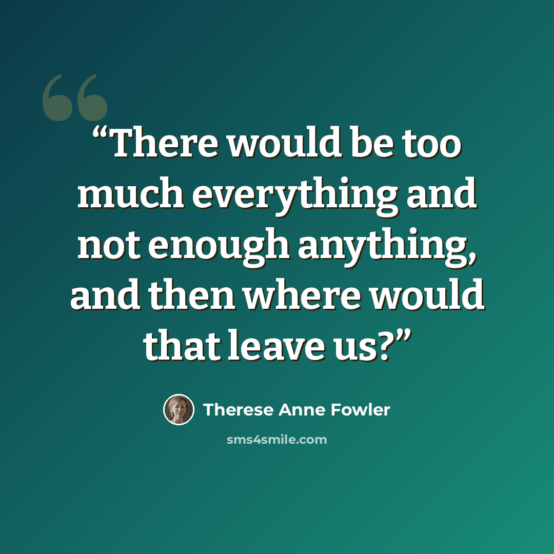 “There would be too much everything and not enough anything, and then where would that leave us?” quote by Therese Anne Fowler