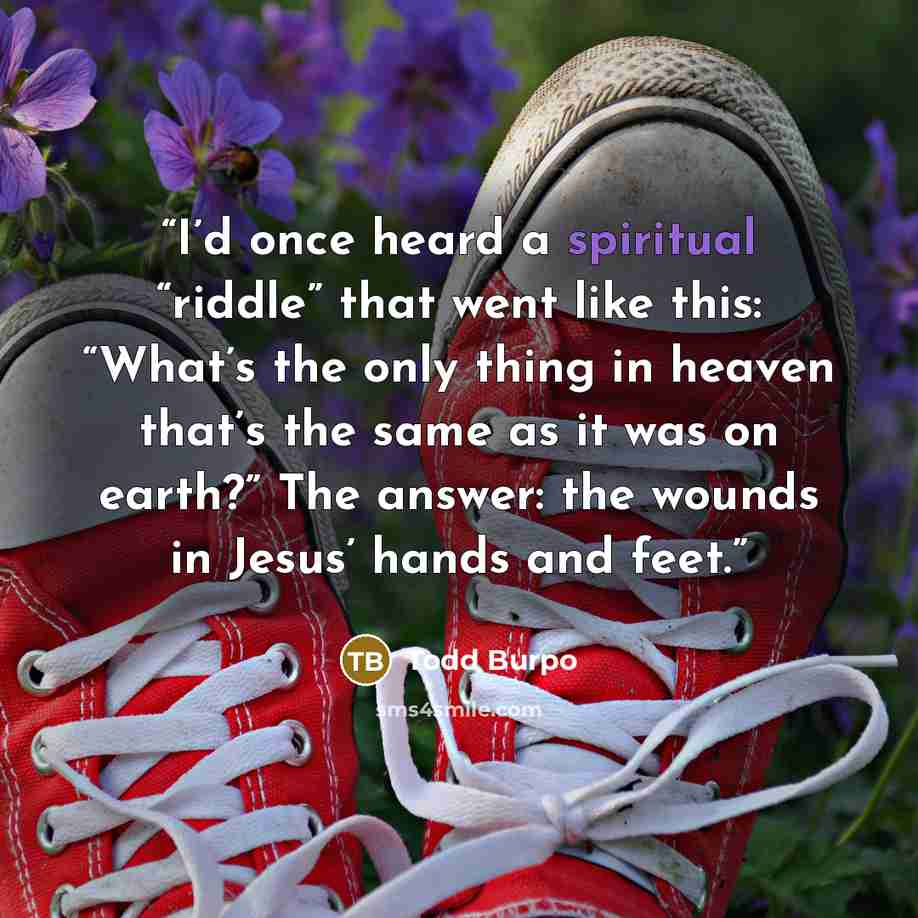 “I’d once heard a spiritual “riddle” that went like this: “What’s the only thing in heaven that’s the same as it was on earth?” The answer: the wounds in Jesus’ hands and feet.” quote by Todd Burpo