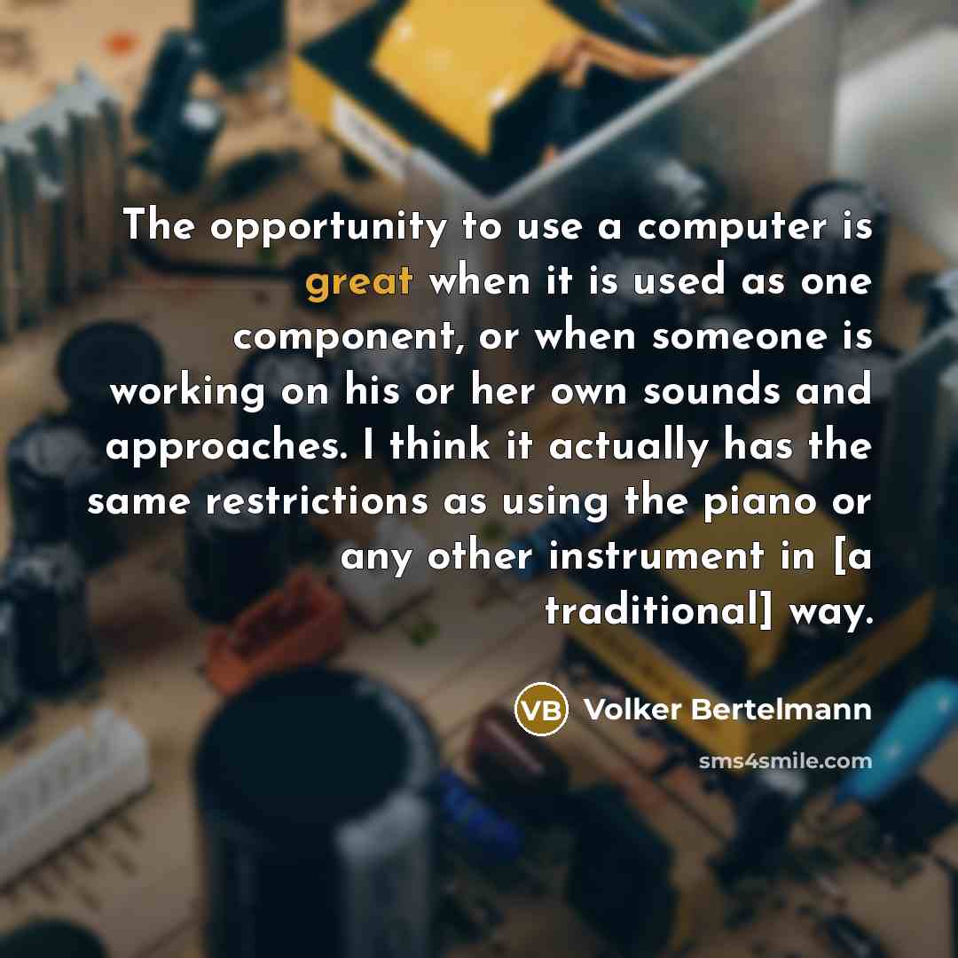 “The opportunity to use a computer is great when it is used as one component, or when someone is working on his or her own sounds and approaches. I think it actually has the same restrictions as using the piano or any other instrument in [a traditional] way.” quote by Volker Bertelmann