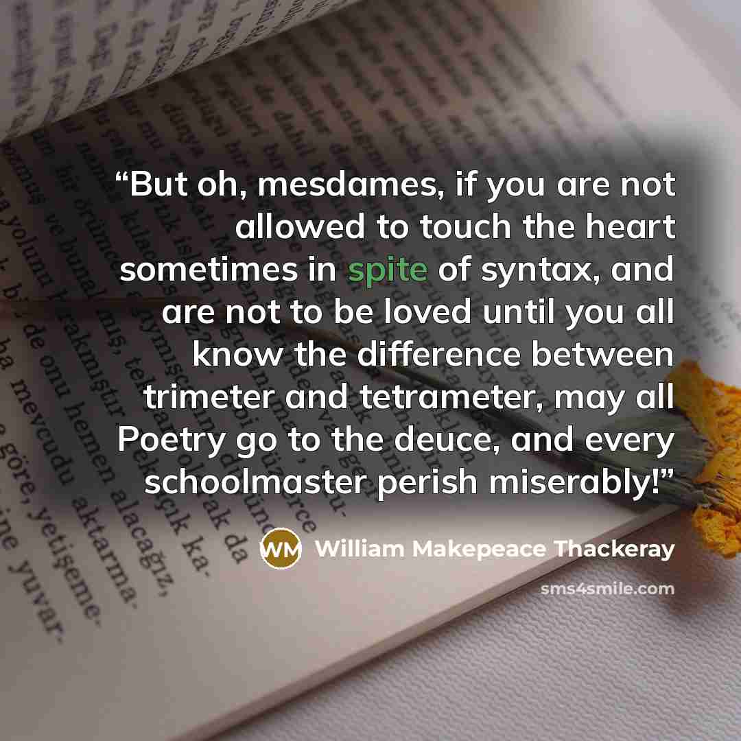 “But oh, mesdames, if you are not allowed to touch the heart sometimes in spite of syntax, and are not to be loved until you all know the difference between trimeter and tetrameter, may all Poetry go to the deuce, and every schoolmaster perish miserably!” quote by William Makepeace Thackeray