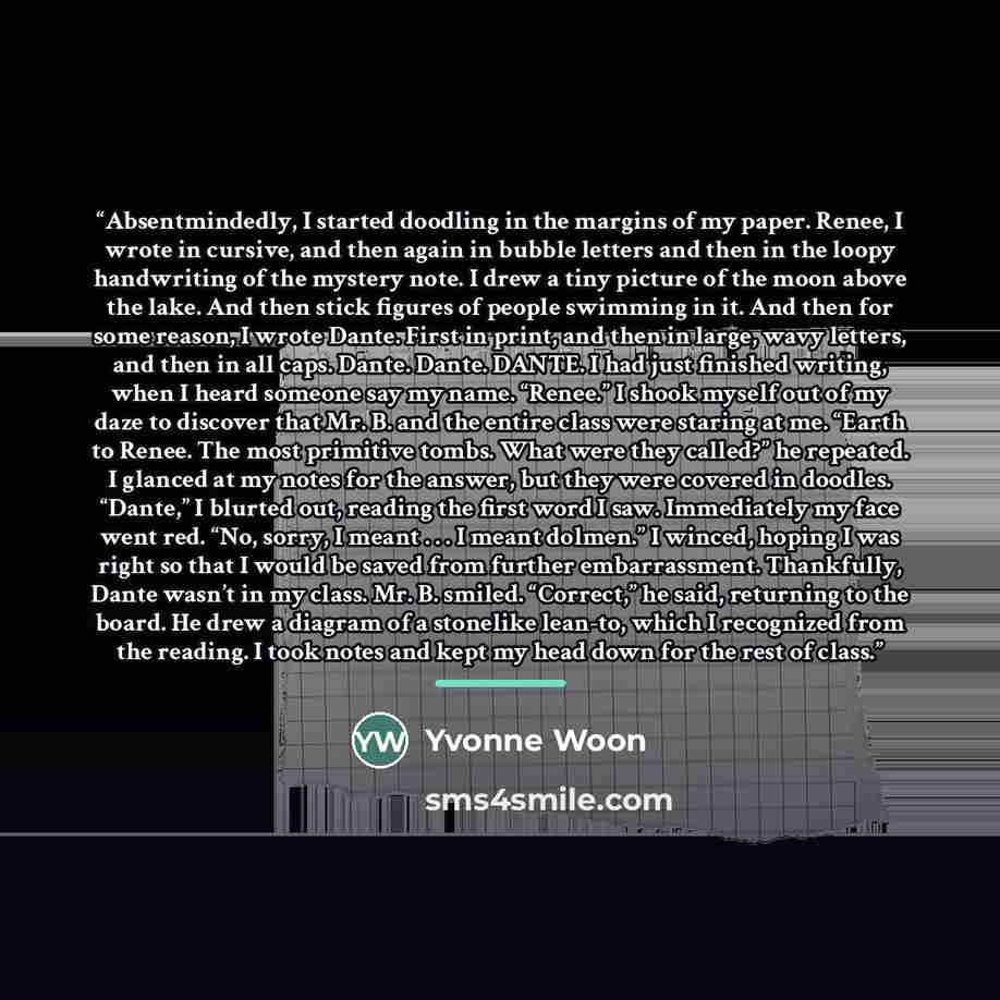 “Absentmindedly, I started doodling in the margins of my paper. Renee, I wrote in cursive, and then again in bubble letters and then in the loopy handwriting of the mystery note. I drew a tiny picture of the moon above the lake. And then stick figures of people swimming in it. And then for some…” quote by Yvonne Woon