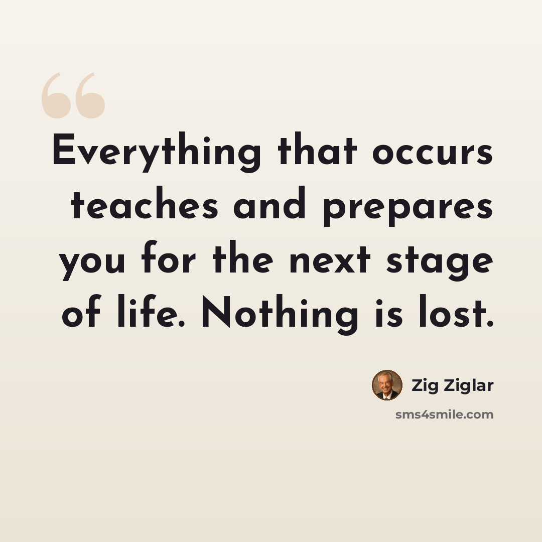 “Everything that occurs teaches and prepares you for the next stage of life. Nothing is lost.” quote by Zig Ziglar
