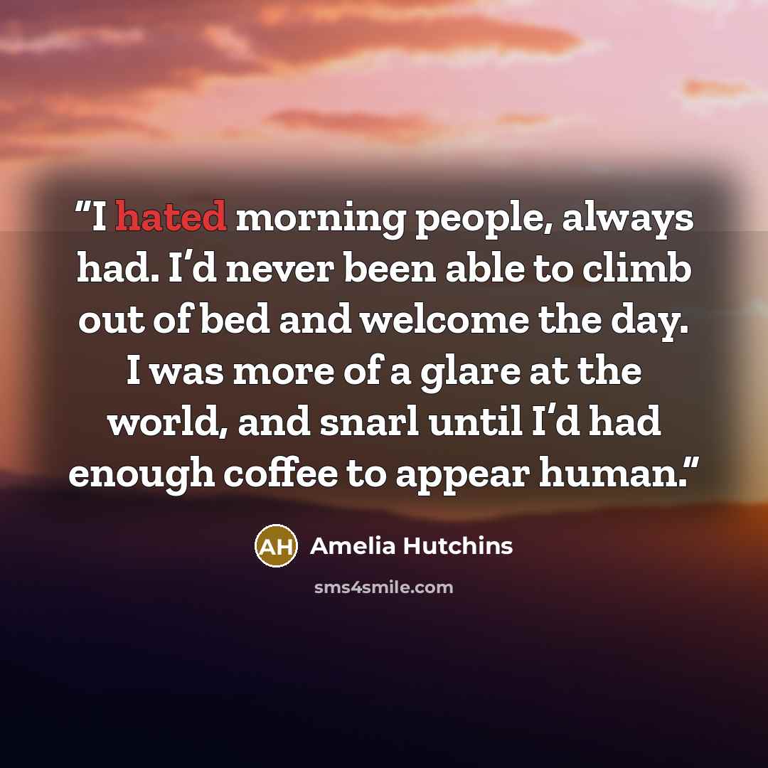 “I hated morning people, always had. I’d never been able to climb out of bed and welcome the day. I was more of a glare at the world, and snarl until I’d had enough coffee to appear human.” quote by Amelia Hutchins