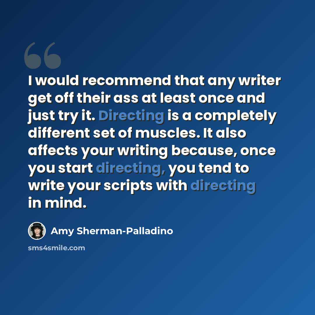 “I would recommend that any writer get off their ass at least once and just try it. Directing is a completely different set of muscles. It also affects your writing because, once you start directing, you tend to write your scripts with directing in mind.” quote by Amy Sherman-Palladino