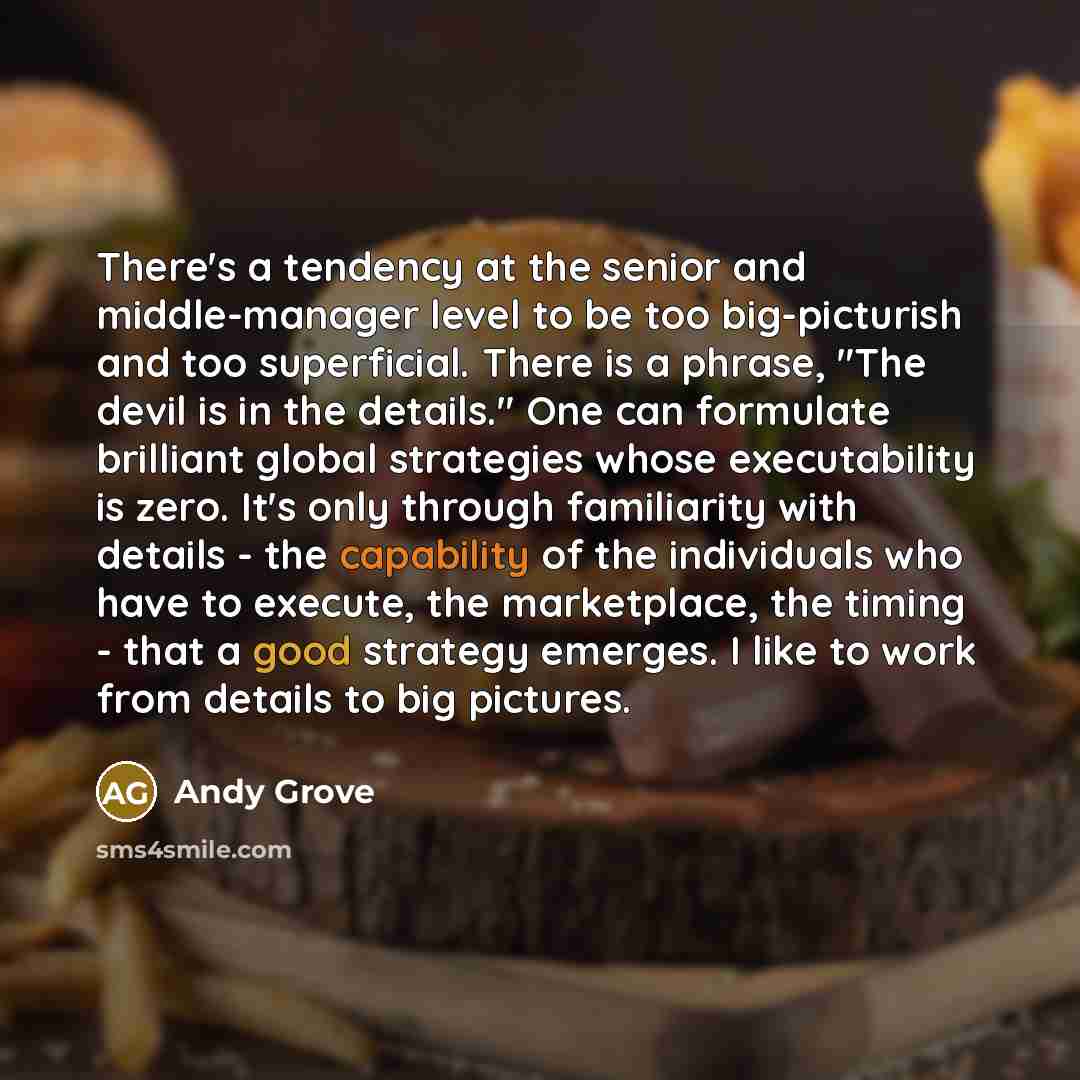 “There's a tendency at the senior and middle-manager level to be too big-picturish and too superficial. There is a phrase, "The devil is in the details." One can formulate brilliant global strategies whose executability is zero. It's only through familiarity with details - the capability of the…” quote by Andy Grove