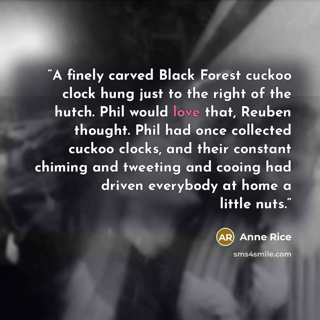 “A finely carved Black Forest cuckoo clock hung just to the right of the hutch. Phil would love that, Reuben thought. Phil had once collected cuckoo clocks, and their constant chiming and tweeting and cooing had driven everybody at home a little nuts.” quote by Anne Rice