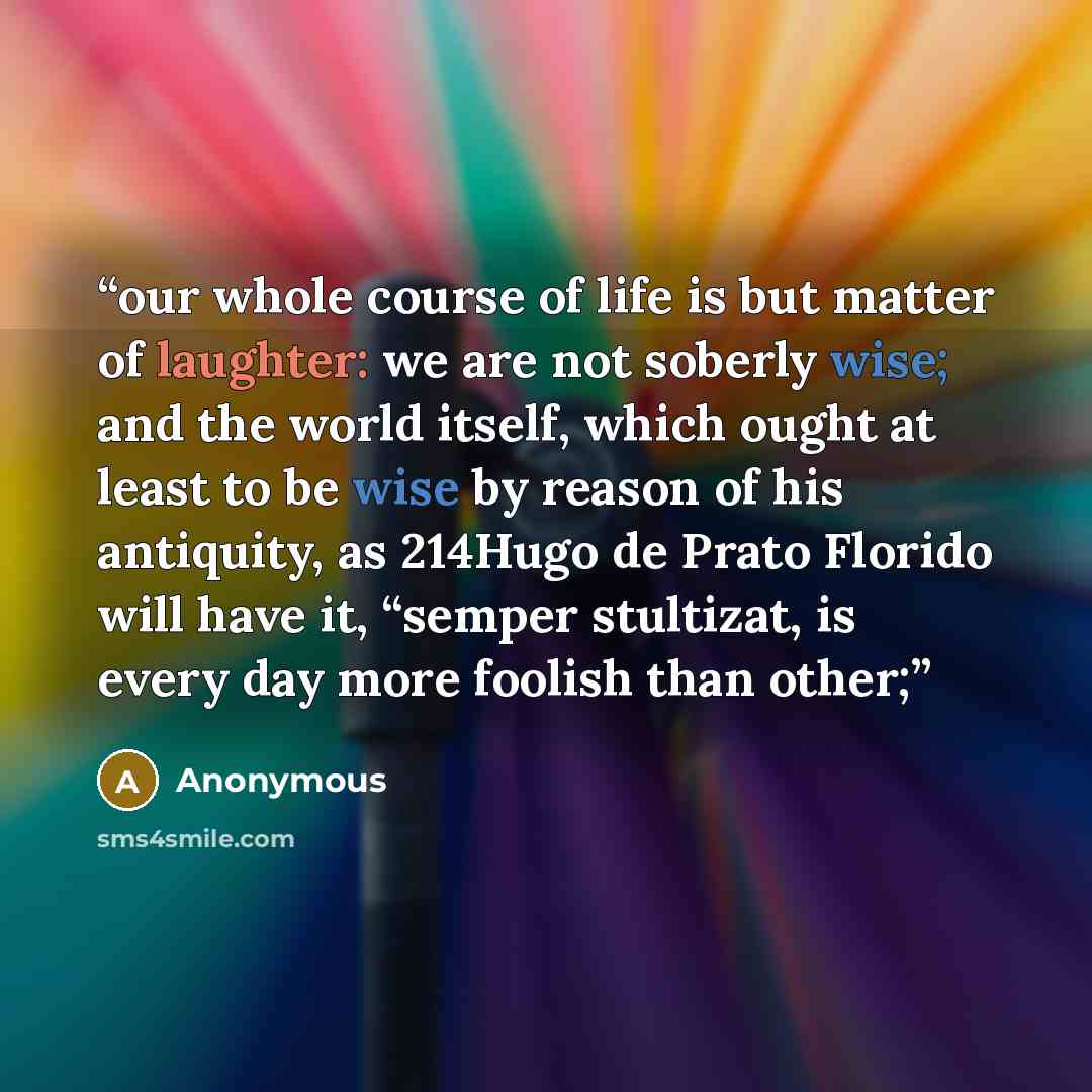 “our whole course of life is but matter of laughter: we are not soberly wise; and the world itself, which ought at least to be wise by reason of his antiquity, as 214Hugo de Prato Florido will have it, “semper stultizat, is every day more foolish than other;” quote by Anonymous