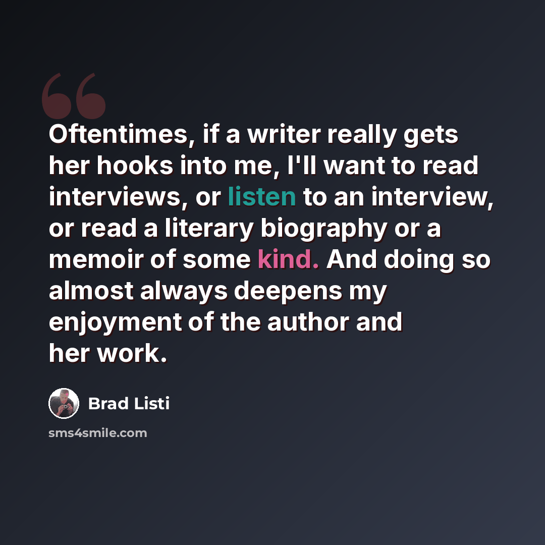 “Oftentimes, if a writer really gets her hooks into me, I'll want to read interviews, or listen to an interview, or read a literary biography or a memoir of some kind. And doing so almost always deepens my enjoyment of the author and her work.” quote by Brad Listi