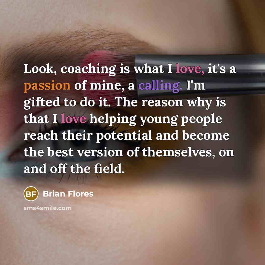 “Look, coaching is what I love, it's a passion of mine, a calling. I'm gifted to do it. The reason why is that I love helping young people reach their potential and become the best version of themselves, on and off the field.” quote by Brian Flores