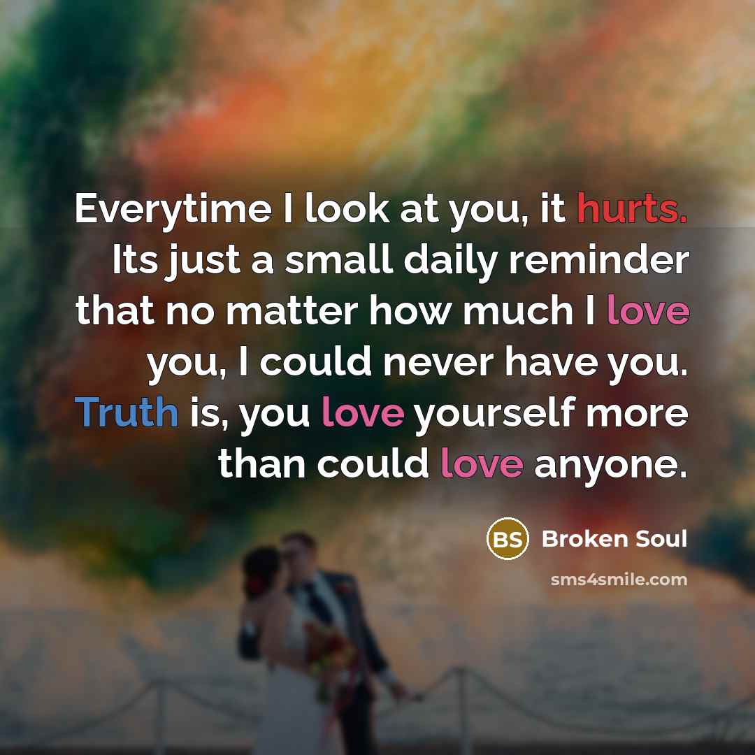 “Everytime I look at you, it hurts. Its just a small daily reminder that no matter how much I love you, I could never have you. Truth is, you love yourself more than could love anyone.” quote by Broken Soul