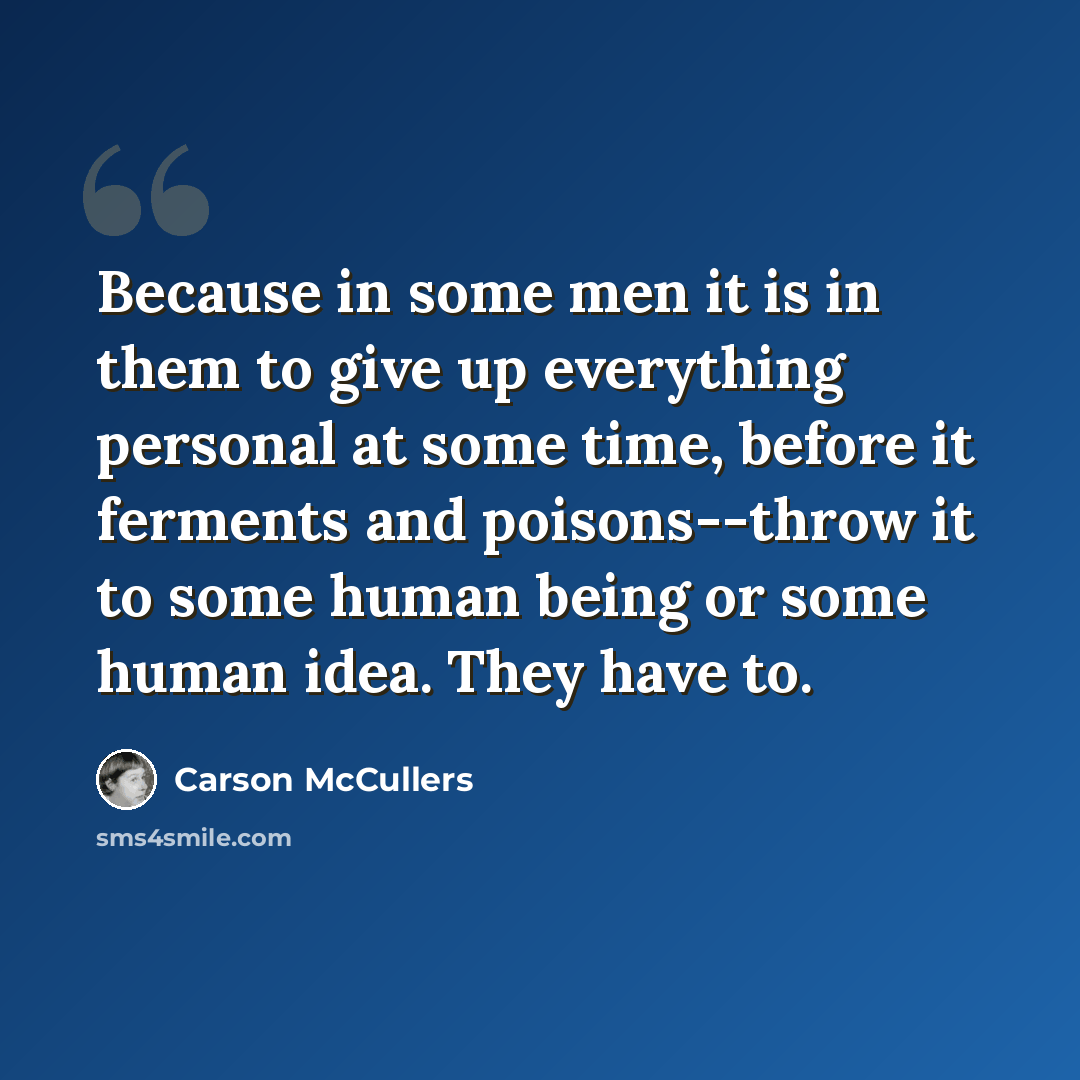 “Because in some men it is in them to give up everything personal at some time, before it ferments and poisons--throw it to some human being or some human idea. They have to.” quote by Carson McCullers