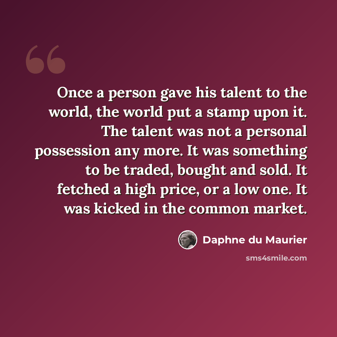 “Once a person gave his talent to the world, the world put a stamp upon it. The talent was not a personal possession any more. It was something to be traded, bought and sold. It fetched a high price, or a low one. It was kicked in the common market.” quote by Daphne du Maurier
