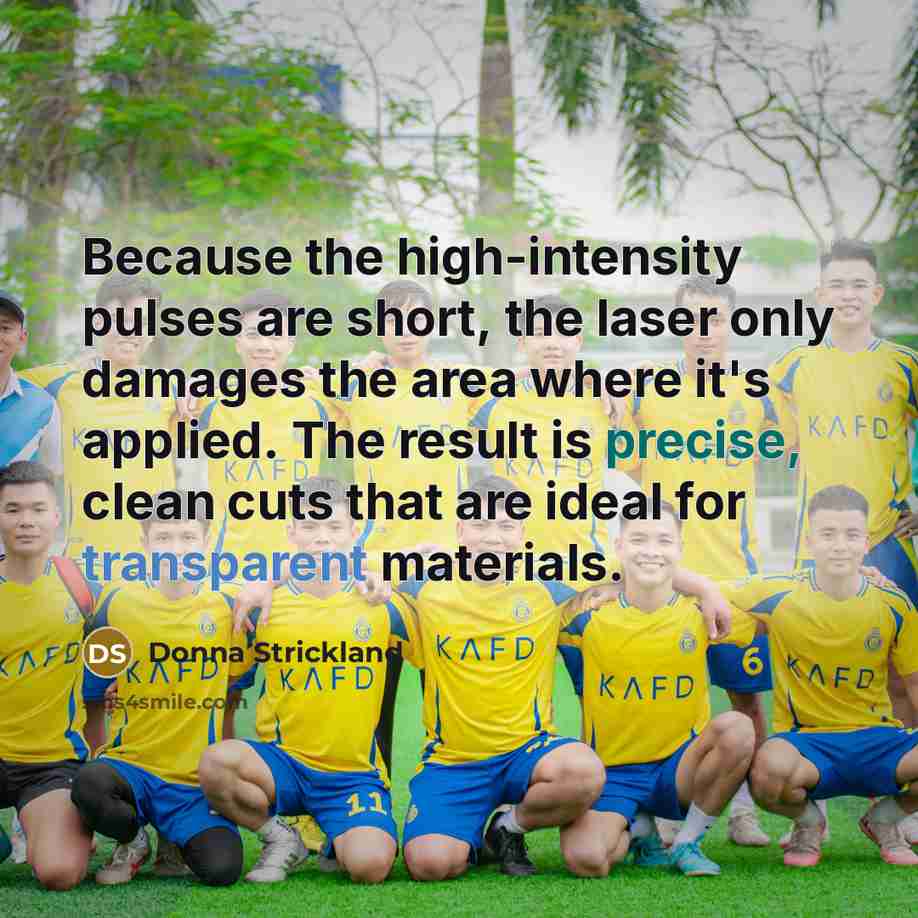 “Because the high-intensity pulses are short, the laser only damages the area where it's applied. The result is precise, clean cuts that are ideal for transparent materials.” quote by Donna Strickland