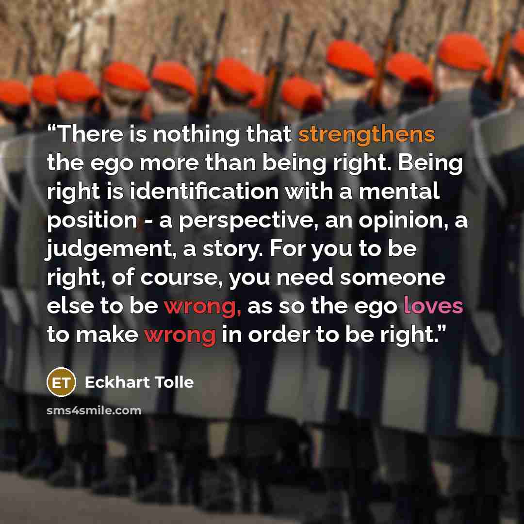 “There is nothing that strengthens the ego more than being right. Being right is identification with a mental position - a perspective, an opinion, a judgement, a story. For you to be right, of course, you need someone else to be wrong, as so the ego loves to make wrong in order to be right.” quote by Eckhart Tolle
