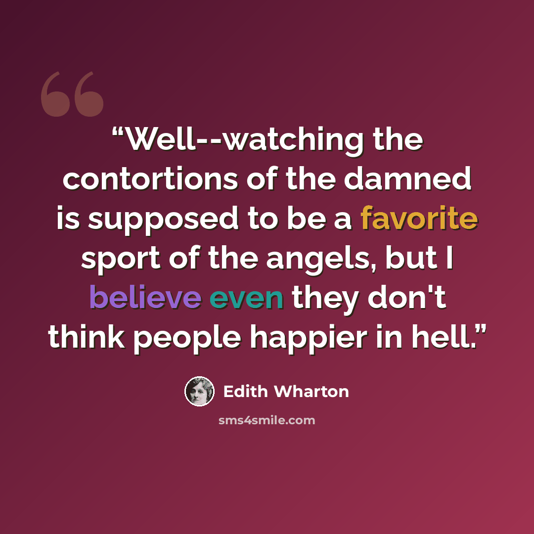 “Well--watching the contortions of the damned is supposed to be a favorite sport of the angels, but I believe even they don't think people happier in hell.” quote by Edith Wharton
