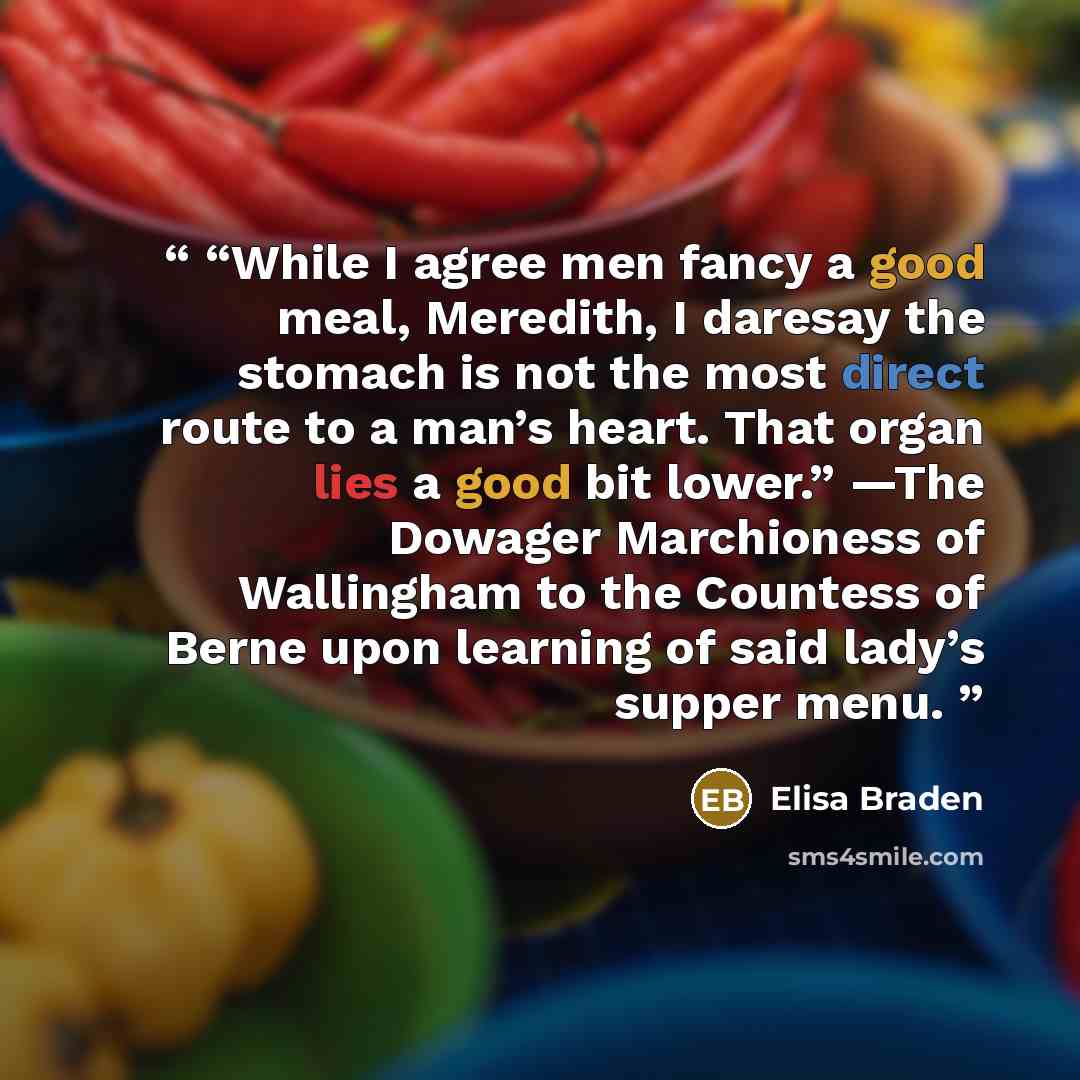 ““While I agree men fancy a good meal, Meredith, I daresay the stomach is not the most direct route to a man’s heart. That organ lies a good bit lower.” —The Dowager Marchioness of Wallingham to the Countess of Berne upon learning of said lady’s supper menu.” quote by Elisa Braden