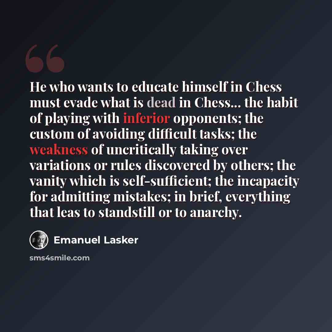 “He who wants to educate himself in Chess must evade what is dead in Chess... the habit of playing with inferior opponents; the custom of avoiding difficult tasks; the weakness of uncritically taking over variations or rules discovered by others; the vanity which is self-sufficient; the incapacity…” quote by Emanuel Lasker