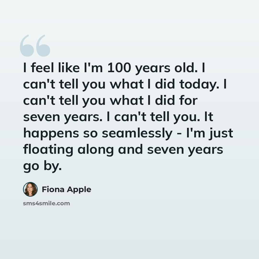 “I feel like I'm 100 years old. I can't tell you what I did today. I can't tell you what I did for seven years. I can't tell you. It happens so seamlessly - I'm just floating along and seven years go by.” quote by Fiona Apple