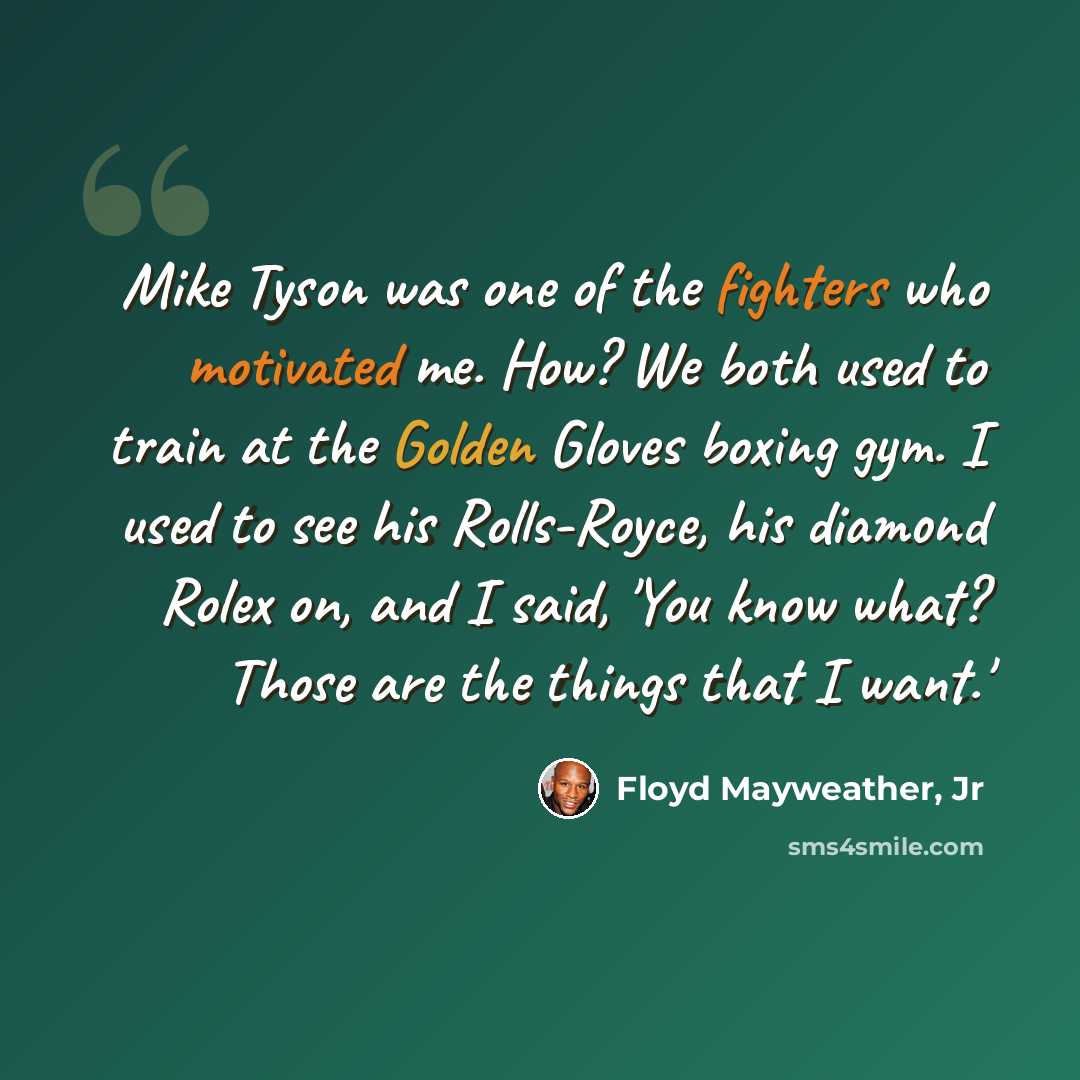 “Mike Tyson was one of the fighters who motivated me. How? We both used to train at the Golden Gloves boxing gym. I used to see his Rolls-Royce, his diamond Rolex on, and I said, 'You know what? Those are the things that I want.'” quote by Floyd Mayweather, Jr