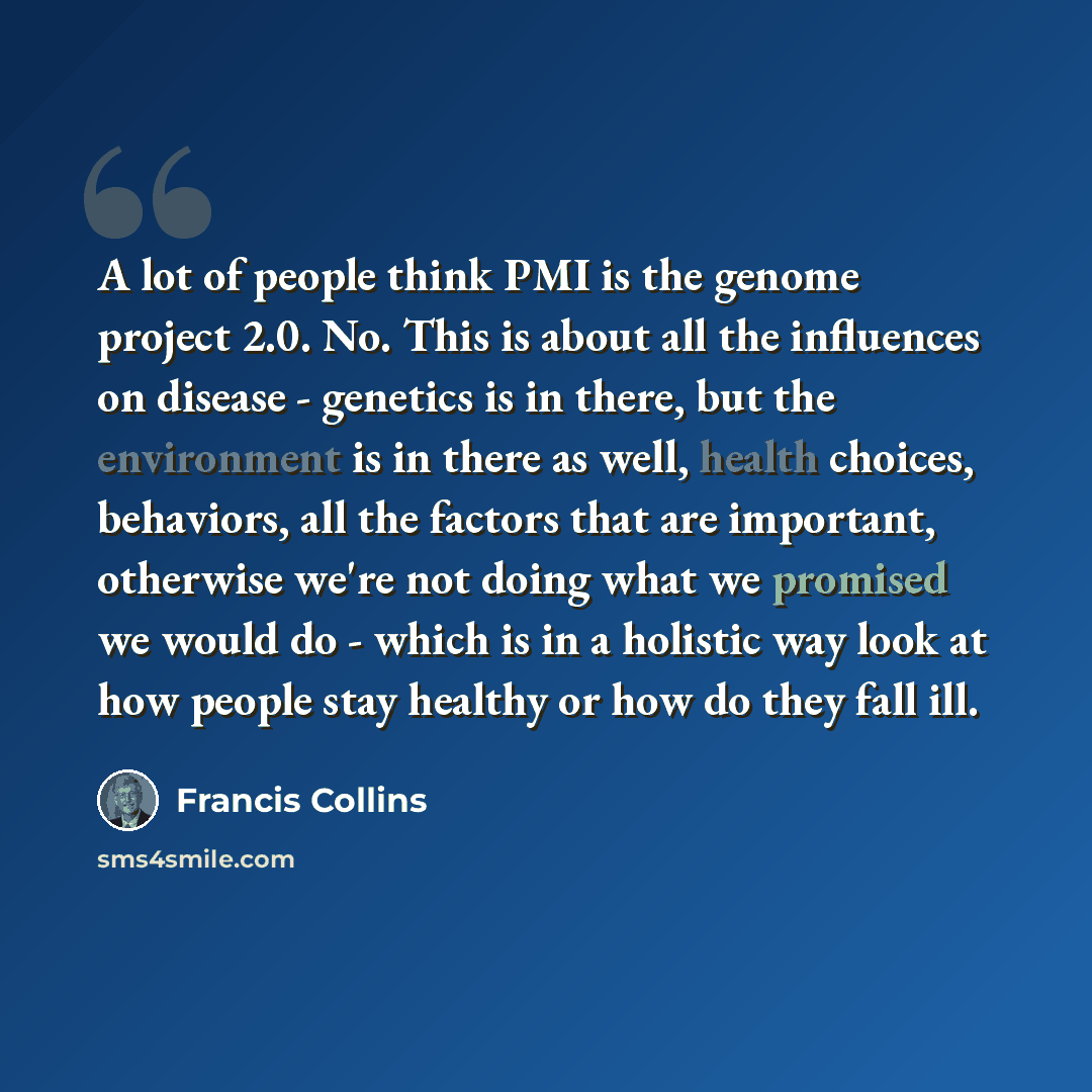 “A lot of people think PMI is the genome project 2.0. No. This is about all the influences on disease - genetics is in there, but the environment is in there as well, health choices, behaviors, all the factors that are important, otherwise we're not doing what we promised we would do - which is in…” quote by Francis Collins