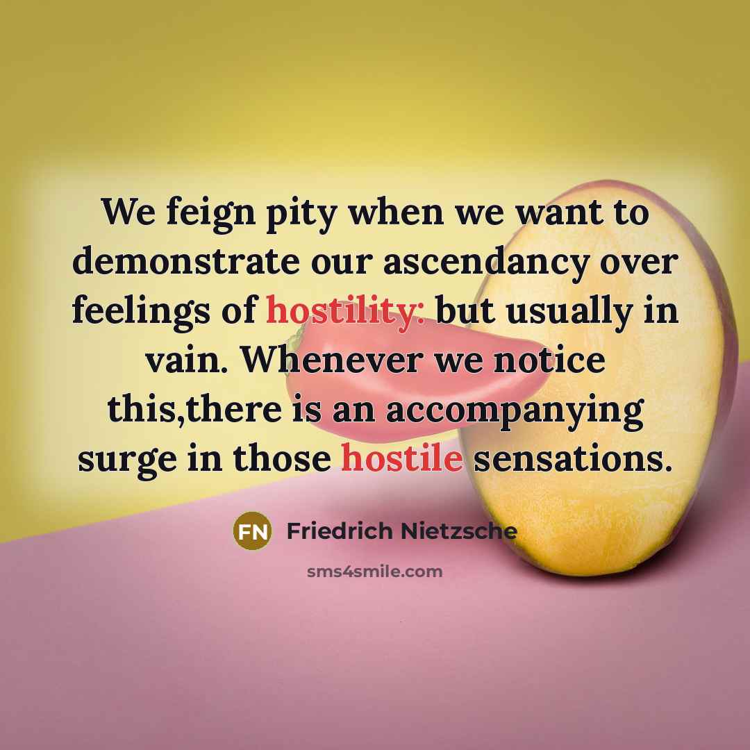 “We feign pity when we want to demonstrate our ascendancy over feelings of hostility: but usually in vain. Whenever we notice this,there is an accompanying surge in those hostile sensations.” quote by Friedrich Nietzsche