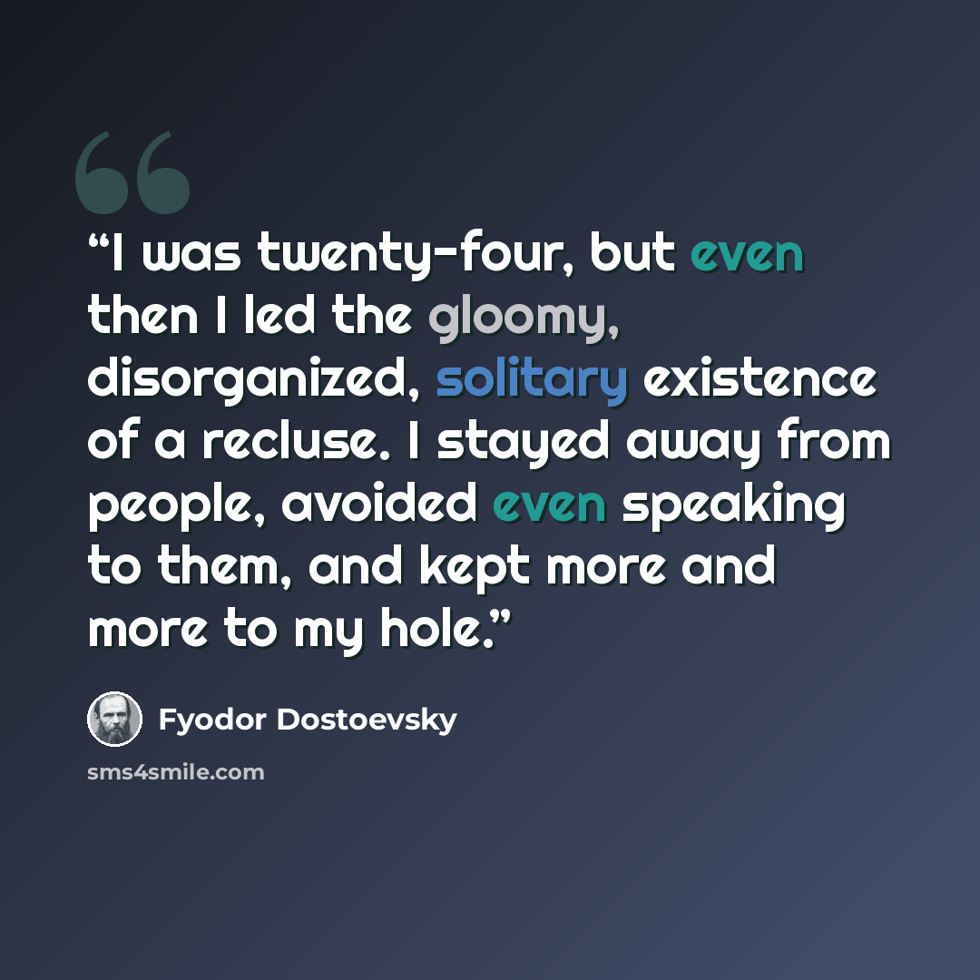 “I was twenty-four, but even then I led the gloomy, disorganized, solitary existence of a recluse. I stayed away from people, avoided even speaking to them, and kept more and more to my hole.” quote by Fyodor Dostoevsky