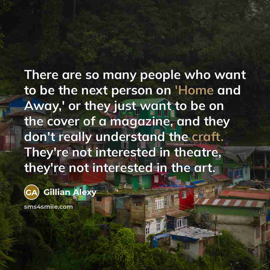“There are so many people who want to be the next person on 'Home and Away,' or they just want to be on the cover of a magazine, and they don't really understand the craft. They're not interested in theatre, they're not interested in the art.” quote by Gillian Alexy
