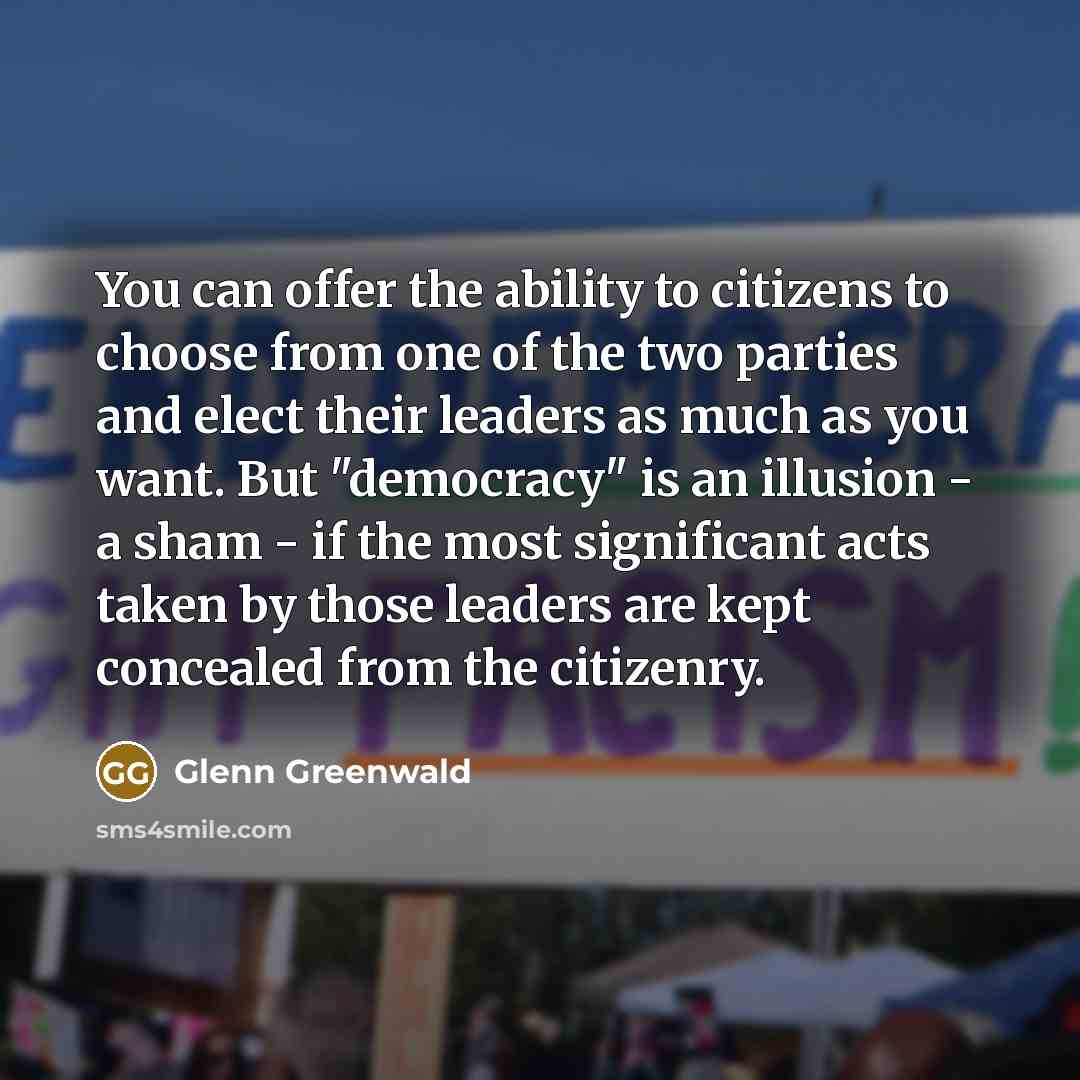 “You can offer the ability to citizens to choose from one of the two parties and elect their leaders as much as you want. But "democracy" is an illusion - a sham - if the most significant acts taken by those leaders are kept concealed from the citizenry.” quote by Glenn Greenwald