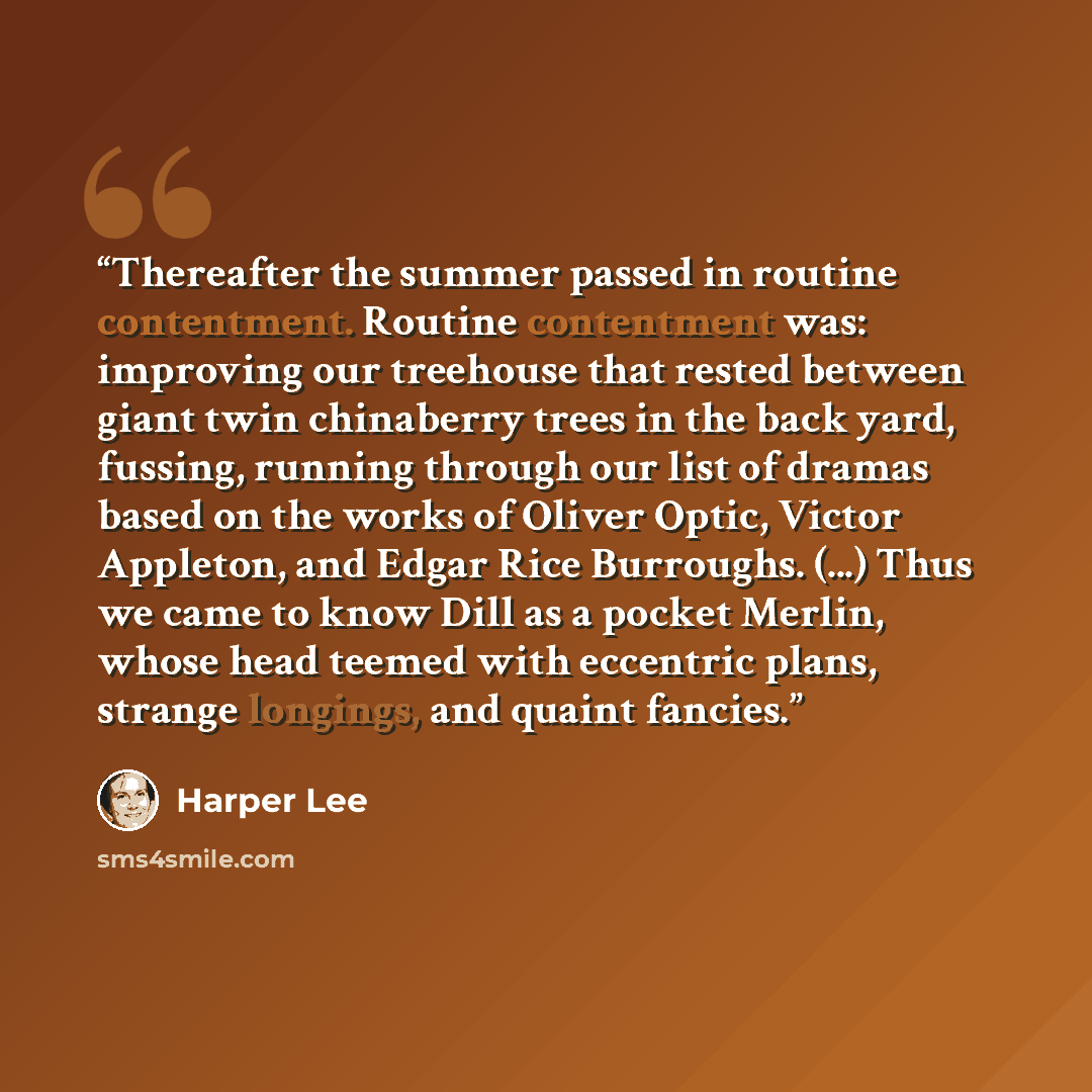 “Thereafter the summer passed in routine contentment. Routine contentment was: improving our treehouse that rested between giant twin chinaberry trees in the back yard, fussing, running through our list of dramas based on the works of Oliver Optic, Victor Appleton, and Edgar Rice Burroughs. (...)…” quote by Harper Lee