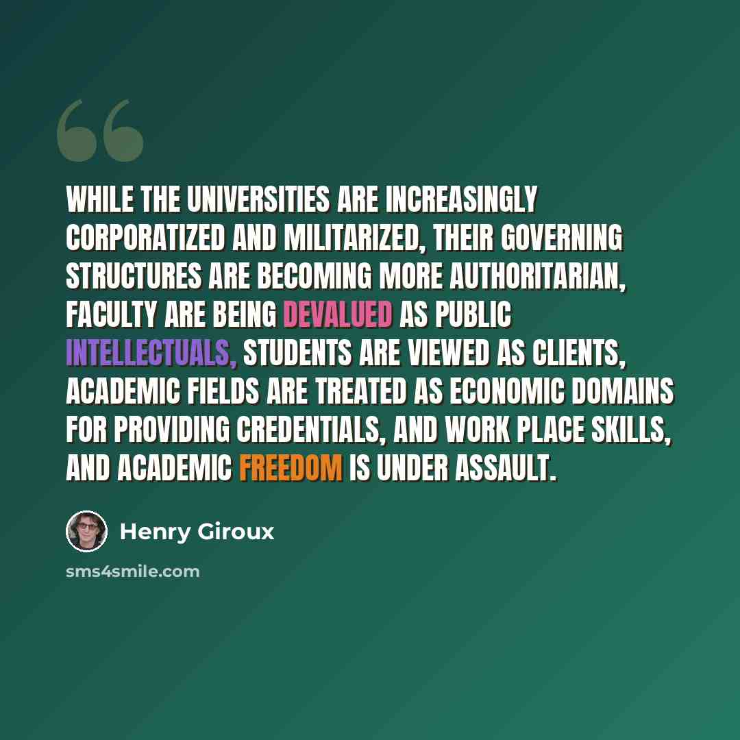 “While the universities are increasingly corporatized and militarized, their governing structures are becoming more authoritarian, faculty are being devalued as public intellectuals, students are viewed as clients, academic fields are treated as economic domains for providing credentials, and work…” quote by Henry Giroux